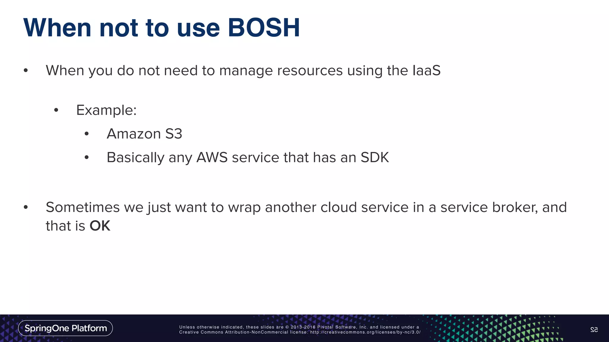 Unless otherwise indicated, these slides are © 2013-2016 Pivotal Software, Inc. and licensed under a Creative Commons Attribution-NonCommercial license: http://creativecommons.org/licenses/by-nc/3.0/ When not to use BOSH • When you do not need to manage resources using the IaaS • Example: • Amazon S3 • Basically any AWS service that has an SDK • Sometimes we just want to wrap another cloud service in a service broker, and that is OK 52 