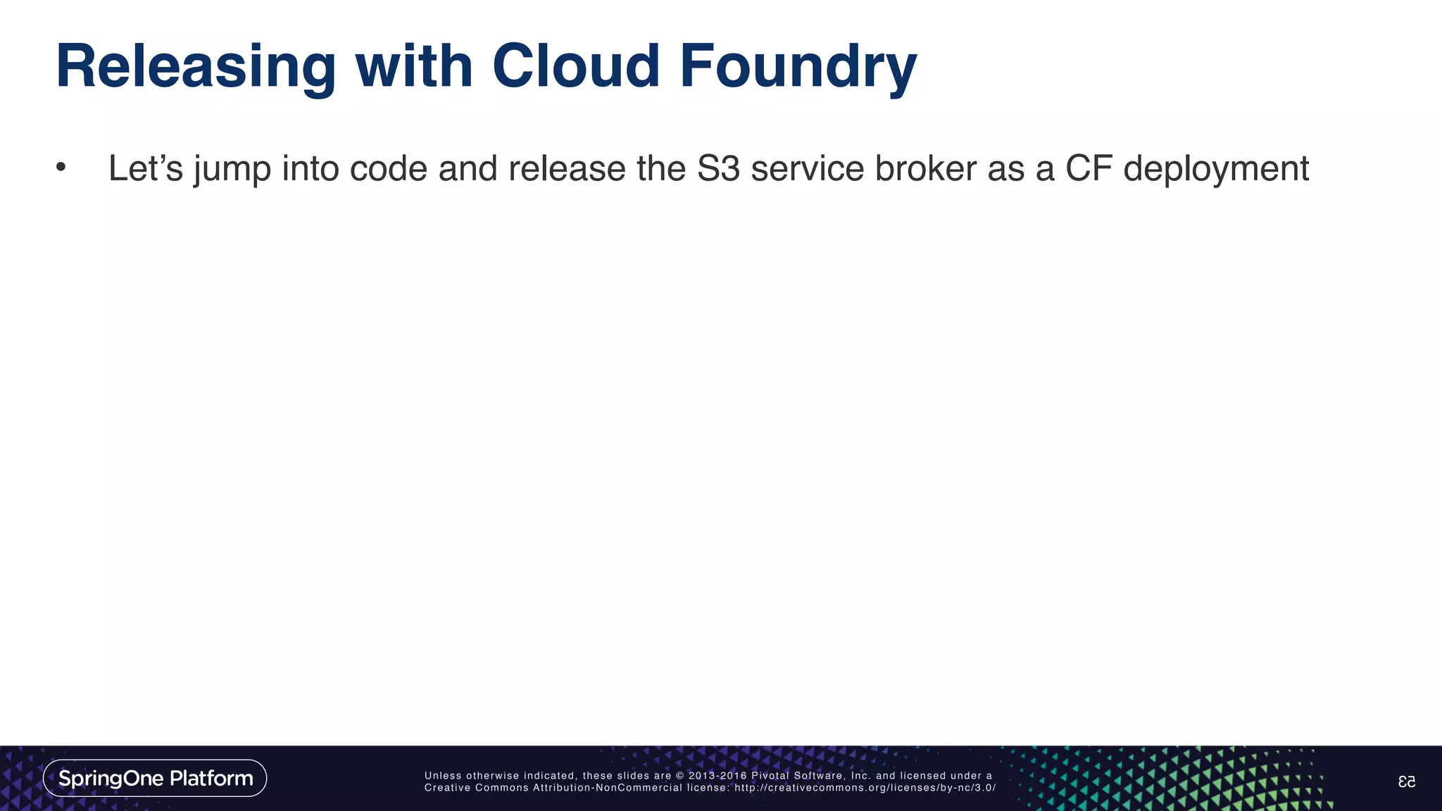 Unless otherwise indicated, these slides are © 2013-2016 Pivotal Software, Inc. and licensed under a Creative Commons Attribution-NonCommercial license: http://creativecommons.org/licenses/by-nc/3.0/ Releasing with Cloud Foundry • Let’s jump into code and release the S3 service broker as a CF deployment 53 