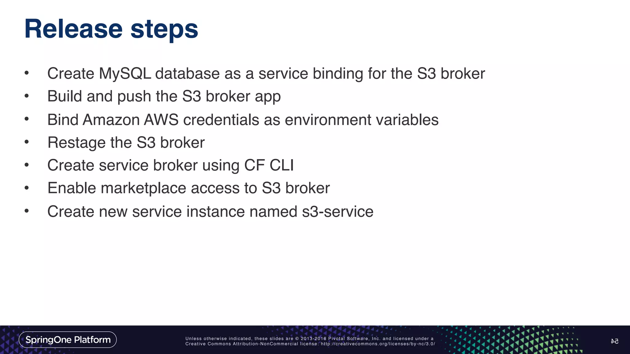 Unless otherwise indicated, these slides are © 2013-2016 Pivotal Software, Inc. and licensed under a Creative Commons Attribution-NonCommercial license: http://creativecommons.org/licenses/by-nc/3.0/ Release steps • Create MySQL database as a service binding for the S3 broker • Build and push the S3 broker app • Bind Amazon AWS credentials as environment variables • Restage the S3 broker • Create service broker using CF CLI • Enable marketplace access to S3 broker • Create new service instance named s3-service 54 