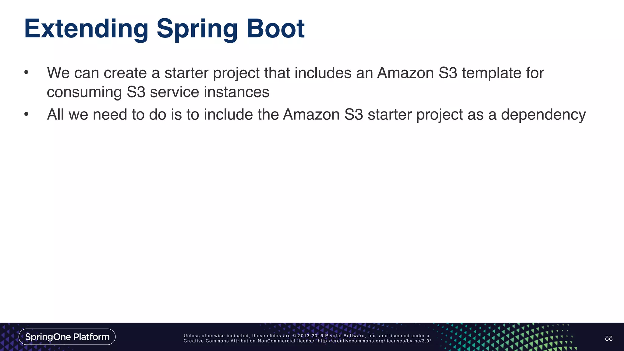 Unless otherwise indicated, these slides are © 2013-2016 Pivotal Software, Inc. and licensed under a Creative Commons Attribution-NonCommercial license: http://creativecommons.org/licenses/by-nc/3.0/ Extending Spring Boot • We can create a starter project that includes an Amazon S3 template for consuming S3 service instances • All we need to do is to include the Amazon S3 starter project as a dependency 55 