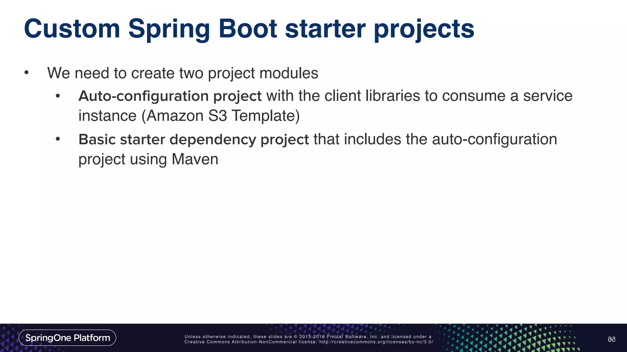 Unless otherwise indicated, these slides are © 2013-2016 Pivotal Software, Inc. and licensed under a Creative Commons Attribution-NonCommercial license: http://creativecommons.org/licenses/by-nc/3.0/ Custom Spring Boot starter projects • We need to create two project modules • Auto-configuration project with the client libraries to consume a service instance (Amazon S3 Template) • Basic starter dependency project that includes the auto-configuration project using Maven 56 