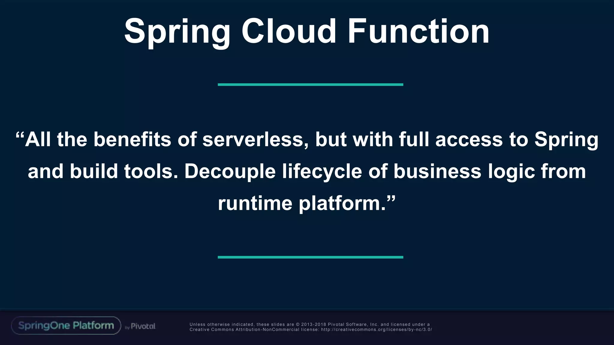 Unless otherwise indicated, these slides are © 2013 -2018 Piv otal Software, Inc. and licensed under a
Creative Commons Attribution-NonCommercial license: http://creativecommons.org/licenses/by-nc/3.0/
“All the benefits of serverless, but with full access to Spring
and build tools. Decouple lifecycle of business logic from
runtime platform.”
Spring Cloud Function
 