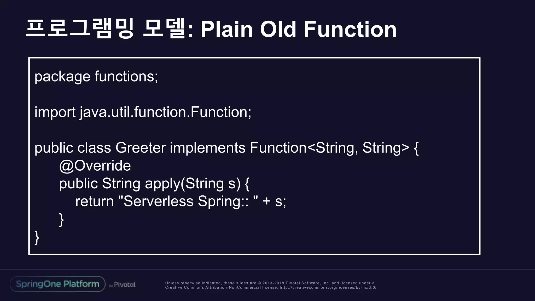 Unless otherwise indicated, these slides are © 2013 -2018 Piv otal Software, Inc. and licensed under a
Creative Commons Attribution-NonCommercial license: http://creativecommons.org/licenses/by-nc/3.0/
프로그램밍 모델: Plain Old Function
package functions;
import java.util.function.Function;
public class Greeter implements Function<String, String> {
@Override
public String apply(String s) {
return "Serverless Spring:: " + s;
}
}
 