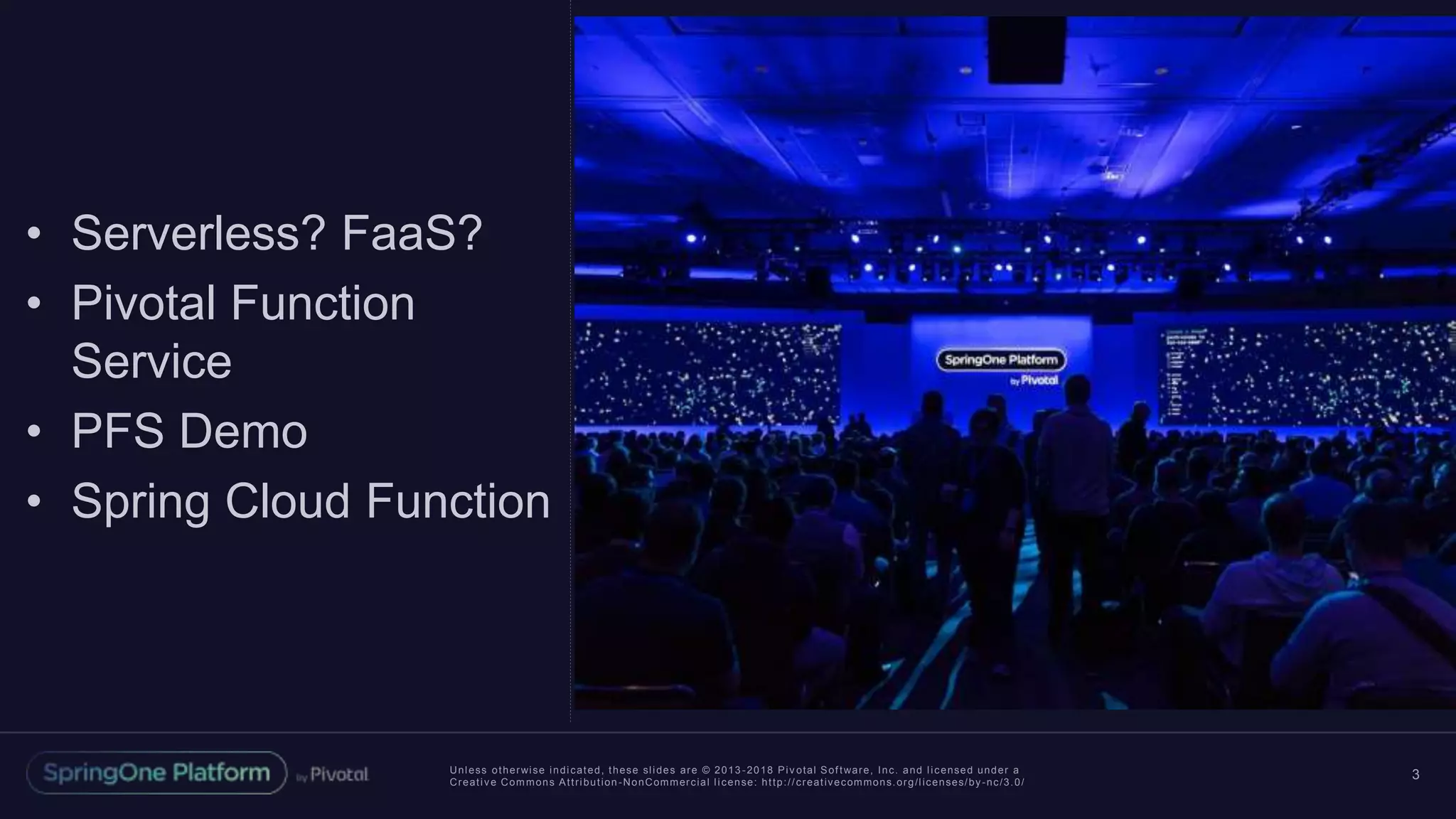 Unless otherwise indicated, these slides are © 2013 -2018 Piv otal Software, Inc. and licensed under a
Creative Commons Attribution-NonCommercial license: http://creativecommons.org/licenses/by-nc/3.0/
3
• Serverless? FaaS?
• Pivotal Function
Service
• PFS Demo
• Spring Cloud Function
 