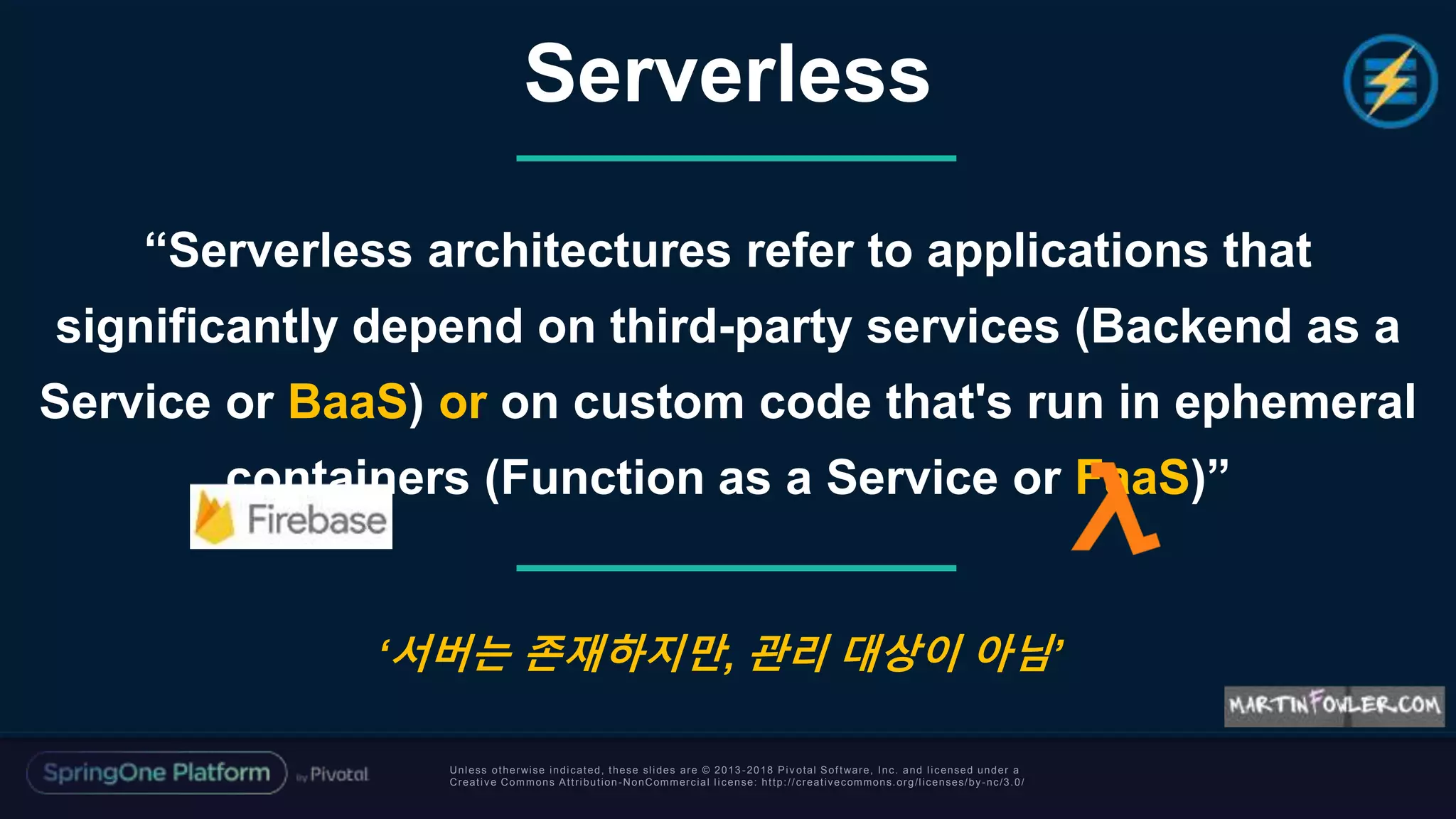 Unless otherwise indicated, these slides are © 2013 -2018 Piv otal Software, Inc. and licensed under a
Creative Commons Attribution-NonCommercial license: http://creativecommons.org/licenses/by-nc/3.0/
“Serverless architectures refer to applications that
significantly depend on third-party services (Backend as a
Service or BaaS) or on custom code that's run in ephemeral
containers (Function as a Service or FaaS)”
Serverless
‘서버는 존재하지만, 관리 대상이 아님’
 
