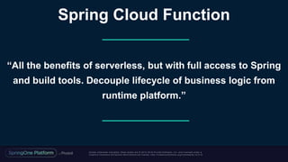 Unless otherwise indicated, these slides are © 2013 -2018 Piv otal Software, Inc. and licensed under a
Creative Commons Attribution-NonCommercial license: http://creativecommons.org/licenses/by-nc/3.0/
“All the benefits of serverless, but with full access to Spring
and build tools. Decouple lifecycle of business logic from
runtime platform.”
Spring Cloud Function
 