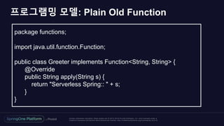 Unless otherwise indicated, these slides are © 2013 -2018 Piv otal Software, Inc. and licensed under a
Creative Commons Attribution-NonCommercial license: http://creativecommons.org/licenses/by-nc/3.0/
프로그램밍 모델: Plain Old Function
package functions;
import java.util.function.Function;
public class Greeter implements Function<String, String> {
@Override
public String apply(String s) {
return "Serverless Spring:: " + s;
}
}
 