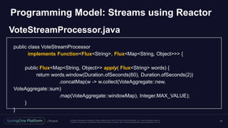 Unless otherwise indicated, these slides are © 2013 -2018 Piv otal Software, Inc. and licensed under a
Creative Commons Attribution-NonCommercial license: http://creativecommons.org/licenses/by-nc/3.0/
29
public class VoteStreamProcessor
implements Function<Flux<String>, Flux<Map<String, Object>>> {
public Flux<Map<String, Object>> apply( Flux<String> words) {
return words.window(Duration.ofSeconds(60), Duration.ofSeconds(2))
.concatMap(w -> w.collect(VoteAggregate::new,
VoteAggregate::sum)
.map(VoteAggregate::windowMap), Integer.MAX_VALUE);
}
}
Programming Model: Streams using Reactor
VoteStreamProcessor.java
 