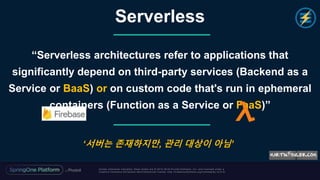 Unless otherwise indicated, these slides are © 2013 -2018 Piv otal Software, Inc. and licensed under a
Creative Commons Attribution-NonCommercial license: http://creativecommons.org/licenses/by-nc/3.0/
“Serverless architectures refer to applications that
significantly depend on third-party services (Backend as a
Service or BaaS) or on custom code that's run in ephemeral
containers (Function as a Service or FaaS)”
Serverless
‘서버는 존재하지만, 관리 대상이 아님’
 