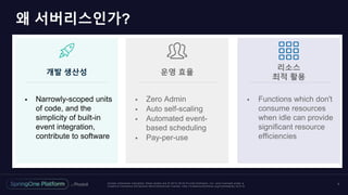 Unless otherwise indicated, these slides are © 2013 -2018 Piv otal Software, Inc. and licensed under a
Creative Commons Attribution-NonCommercial license: http://creativecommons.org/licenses/by-nc/3.0/
왜 서버리스인가?
7
운영 효율개발 생산성
리소스
최적 활용
 Narrowly-scoped units
of code, and the
simplicity of built-in
event integration,
contribute to software
 Functions which don't
consume resources
when idle can provide
significant resource
efficiencies
 Zero Admin
 Auto self-scaling
 Automated event-
based scheduling
 Pay-per-use
 