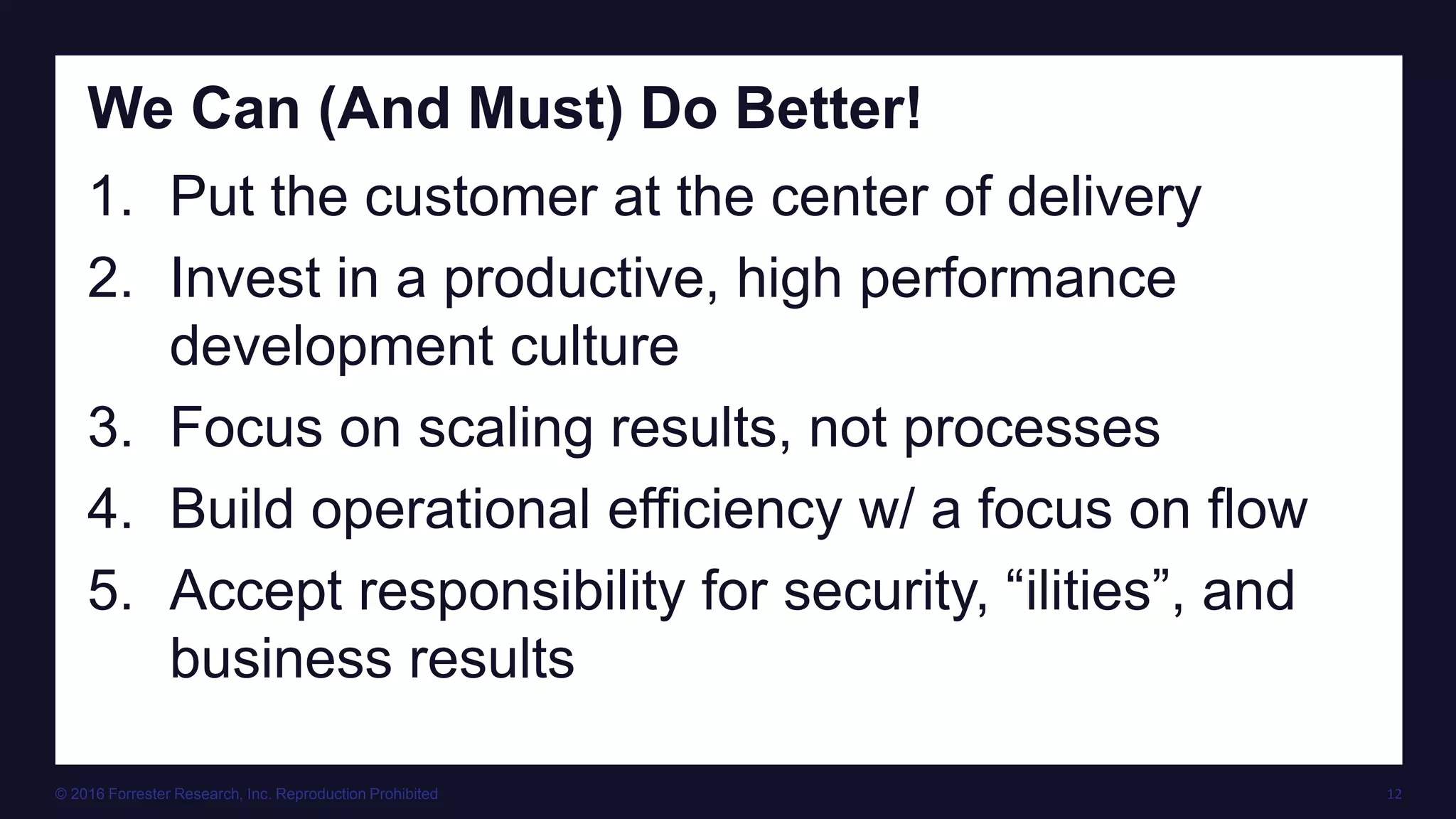 © 2016 Forrester Research, Inc. Reproduction Prohibited 12
We Can (And Must) Do Better!
1. Put the customer at the center of delivery
2. Invest in a productive, high performance
development culture
3. Focus on scaling results, not processes
4. Build operational efficiency w/ a focus on flow
5. Accept responsibility for security, “ilities”, and
business results
 