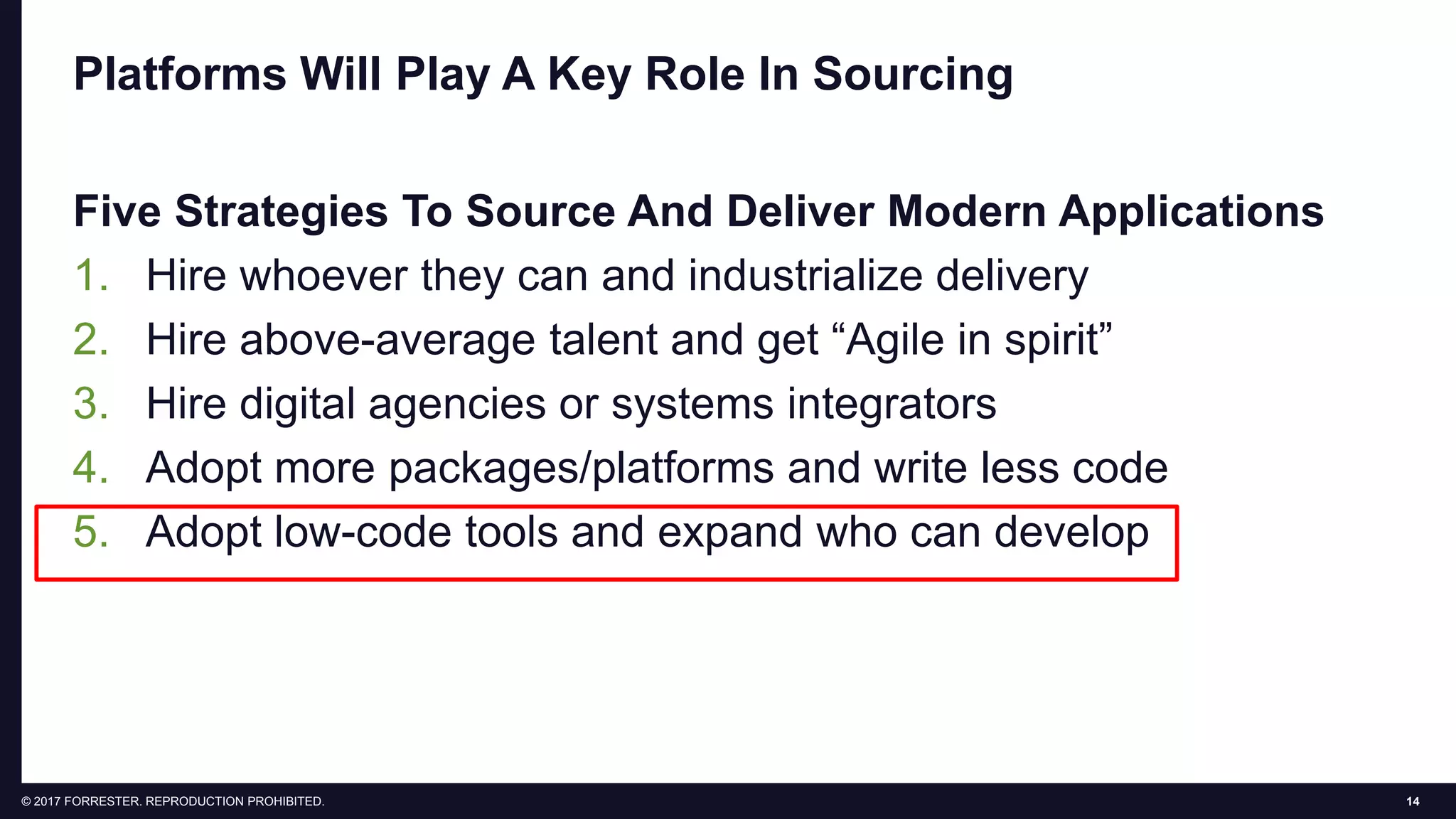 14© 2017 FORRESTER. REPRODUCTION PROHIBITED.
Platforms Will Play A Key Role In Sourcing
Five Strategies To Source And Deliver Modern Applications
1. Hire whoever they can and industrialize delivery
2. Hire above-average talent and get “Agile in spirit”
3. Hire digital agencies or systems integrators
4. Adopt more packages/platforms and write less code
5. Adopt low-code tools and expand who can develop
 