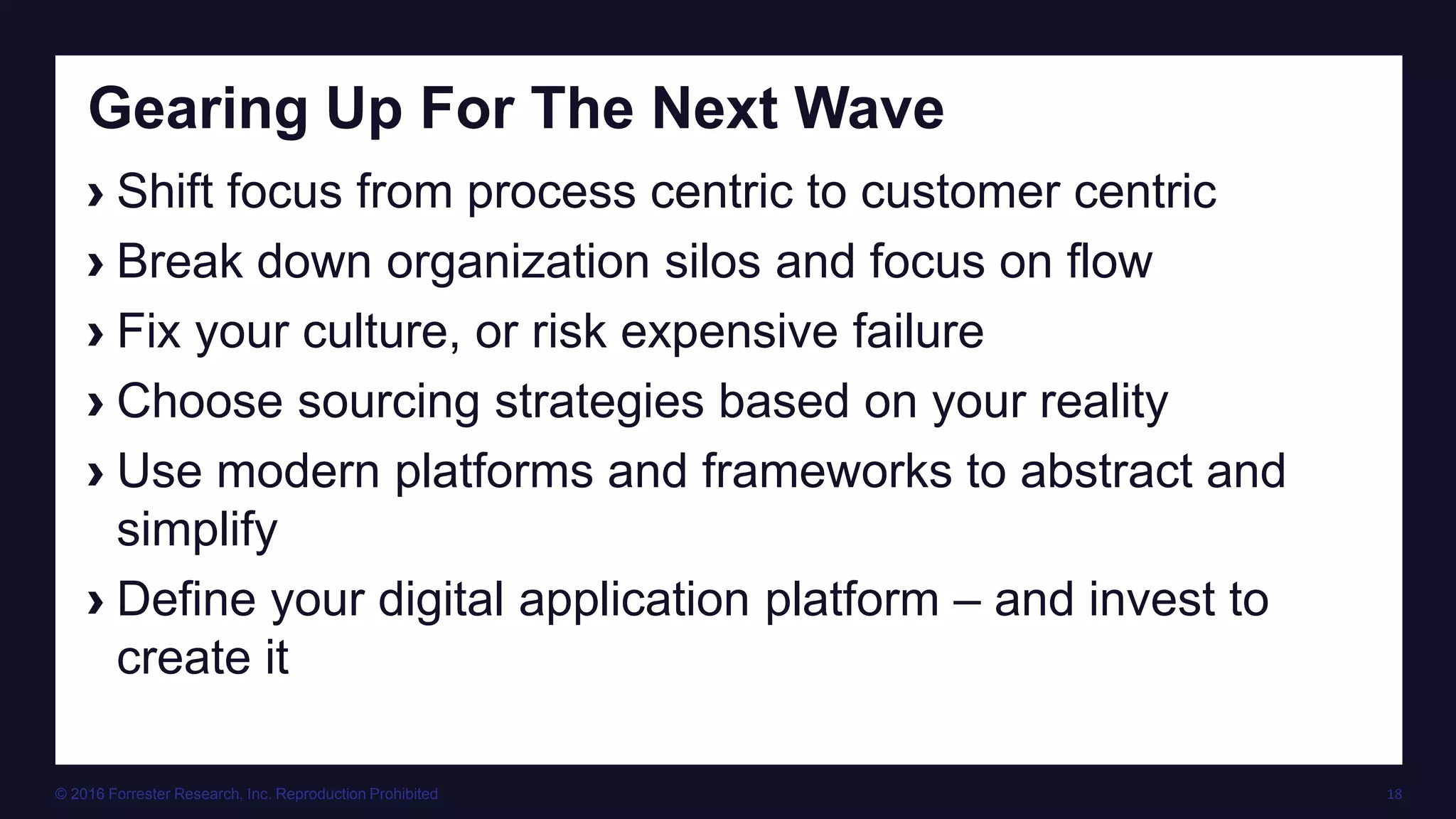 © 2016 Forrester Research, Inc. Reproduction Prohibited 18
Gearing Up For The Next Wave
› Shift focus from process centric to customer centric
› Break down organization silos and focus on flow
› Fix your culture, or risk expensive failure
› Choose sourcing strategies based on your reality
› Use modern platforms and frameworks to abstract and
simplify
› Define your digital application platform – and invest to
create it
 