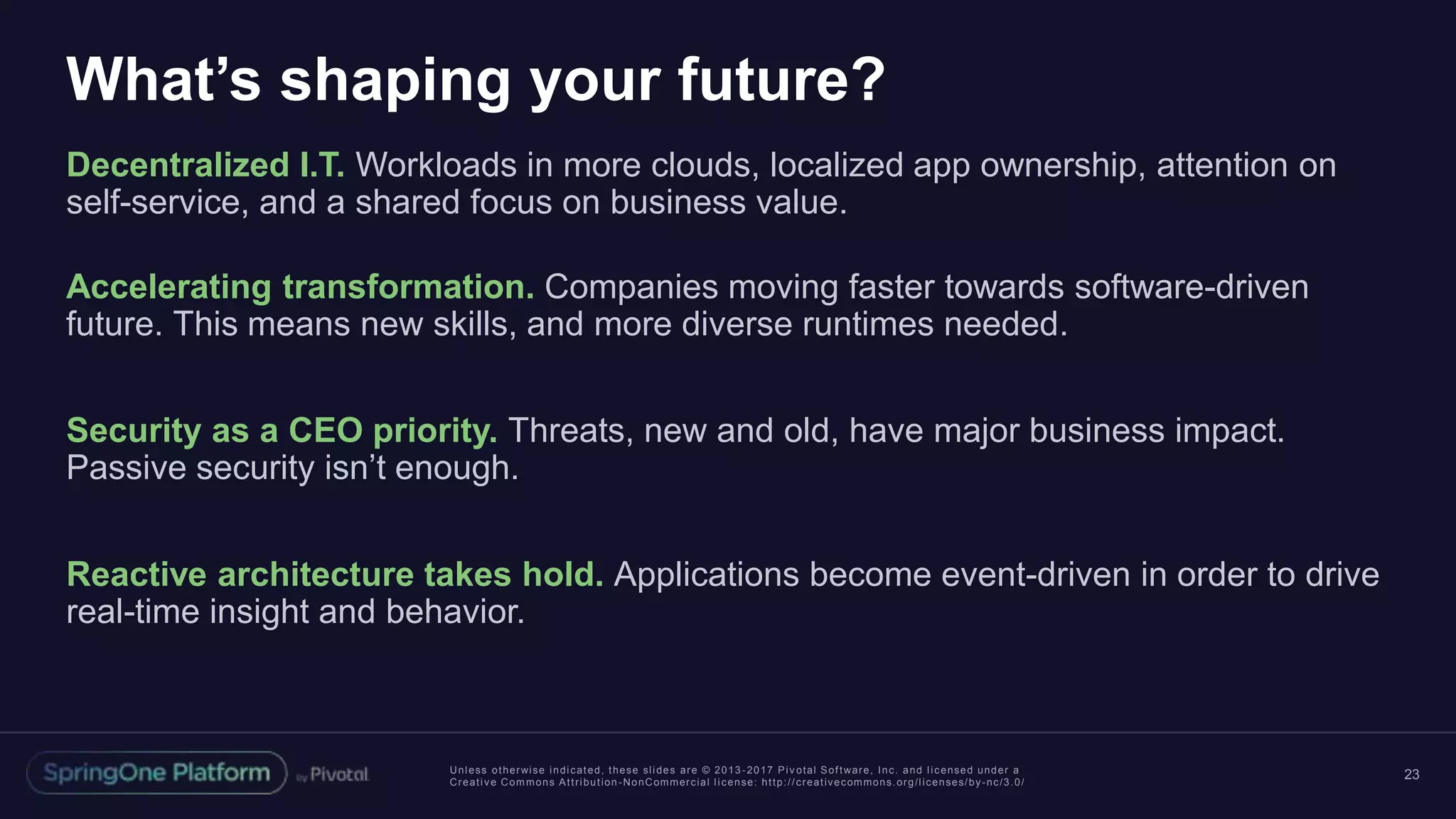 Unless otherwise indicated, these slides are © 2013 -2017 Piv otal Software, Inc. and licensed under a
Creative Commons Attribution-NonCommercial license: http://creativecommons.org/licenses/by-nc/3.0/
What’s shaping your future?
Decentralized I.T. Workloads in more clouds, localized app ownership, attention on
self-service, and a shared focus on business value.
Accelerating transformation. Companies moving faster towards software-driven
future. This means new skills, and more diverse runtimes needed.
Security as a CEO priority. Threats, new and old, have major business impact.
Passive security isn’t enough.
Reactive architecture takes hold. Applications become event-driven in order to drive
real-time insight and behavior.
23
 