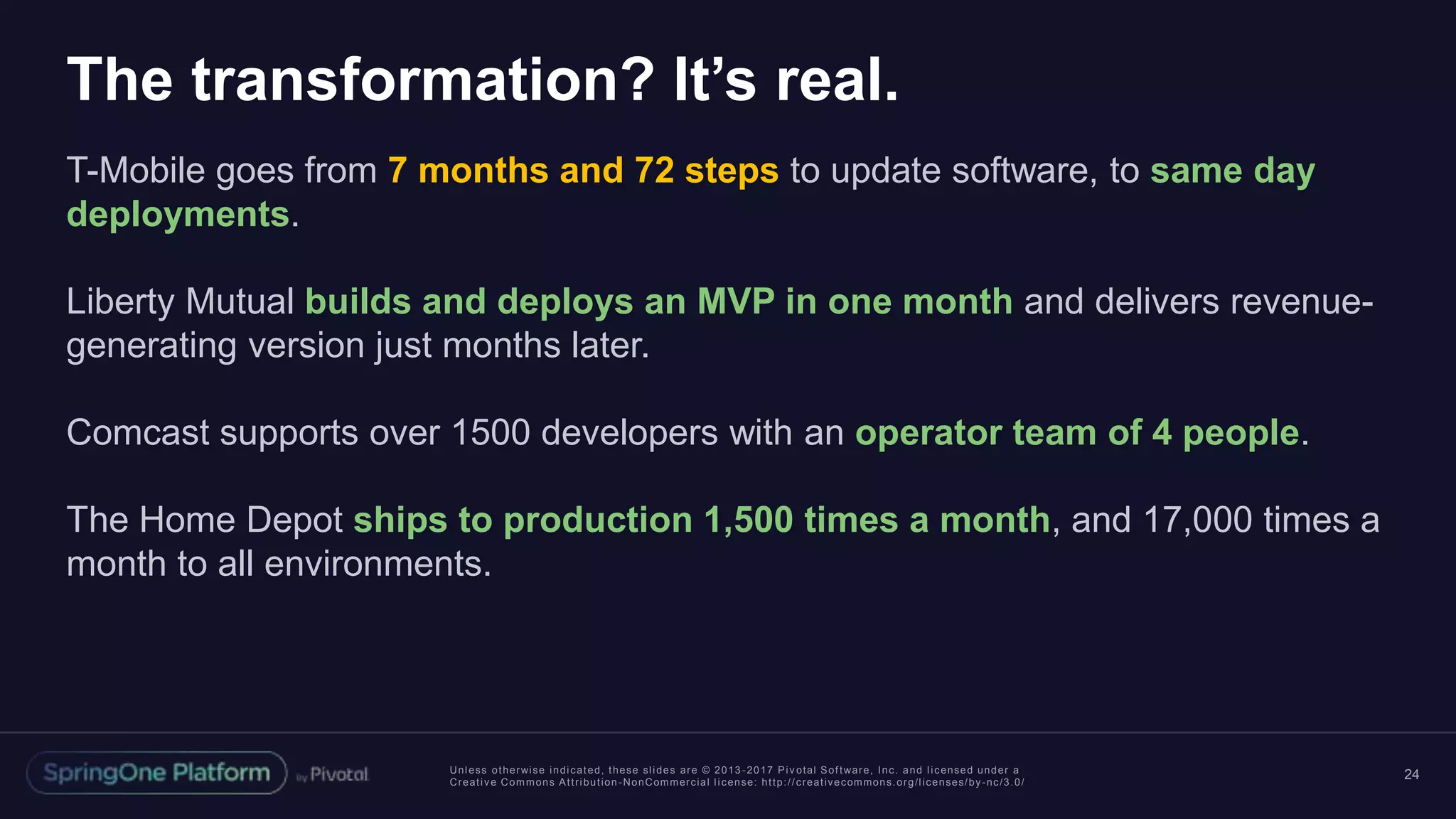 Unless otherwise indicated, these slides are © 2013 -2017 Piv otal Software, Inc. and licensed under a
Creative Commons Attribution-NonCommercial license: http://creativecommons.org/licenses/by-nc/3.0/
The transformation? It’s real.
T-Mobile goes from 7 months and 72 steps to update software, to same day
deployments.
Liberty Mutual builds and deploys an MVP in one month and delivers revenue-
generating version just months later.
Comcast supports over 1500 developers with an operator team of 4 people.
The Home Depot ships to production 1,500 times a month, and 17,000 times a
month to all environments.
24
 