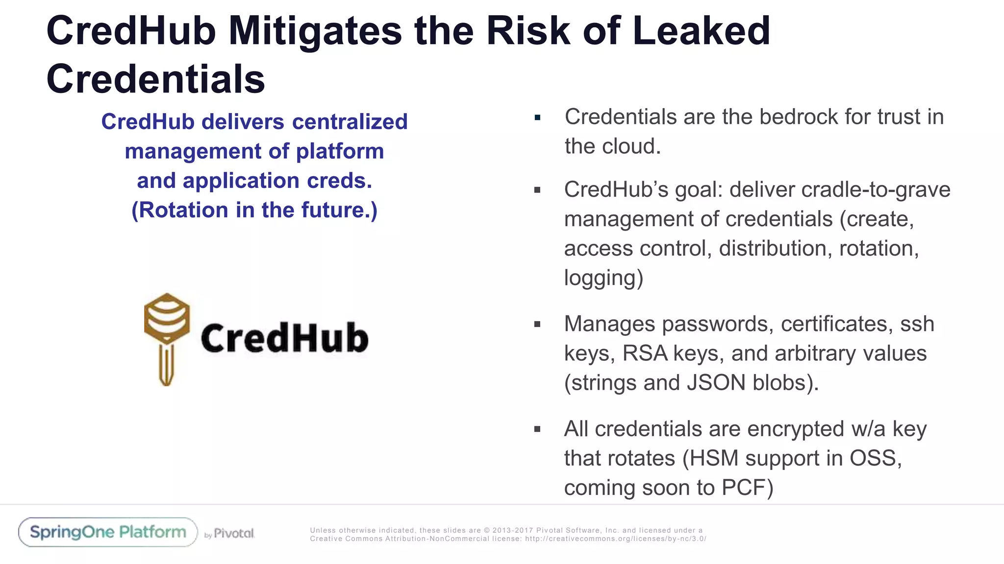 Unless otherwise indicated, these slides are © 2013 -2017 Piv otal Software, Inc. and licensed under a
Creative Commons Attribution-NonCommercial license: http://creativecommons.org/licenses/by-nc/3.0/
CredHub Mitigates the Risk of Leaked
Credentials
 Credentials are the bedrock for trust in
the cloud.
 CredHub’s goal: deliver cradle-to-grave
management of credentials (create,
access control, distribution, rotation,
logging)
 Manages passwords, certificates, ssh
keys, RSA keys, and arbitrary values
(strings and JSON blobs).
 All credentials are encrypted w/a key
that rotates (HSM support in OSS,
coming soon to PCF)
CredHub delivers centralized
management of platform
and application creds.
(Rotation in the future.)
 