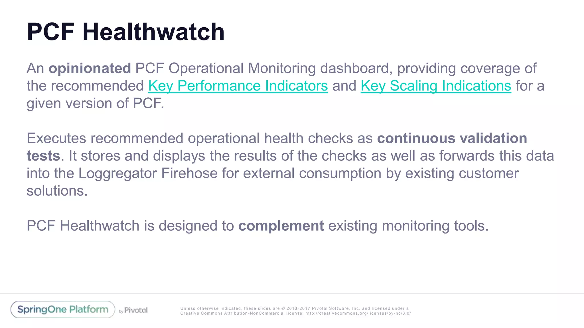 Unless otherwise indicated, these slides are © 2013 -2017 Piv otal Software, Inc. and licensed under a
Creative Commons Attribution-NonCommercial license: http://creativecommons.org/licenses/by-nc/3.0/
PCF Healthwatch
An opinionated PCF Operational Monitoring dashboard, providing coverage of
the recommended Key Performance Indicators and Key Scaling Indications for a
given version of PCF.
Executes recommended operational health checks as continuous validation
tests. It stores and displays the results of the checks as well as forwards this data
into the Loggregator Firehose for external consumption by existing customer
solutions.
PCF Healthwatch is designed to complement existing monitoring tools.
 