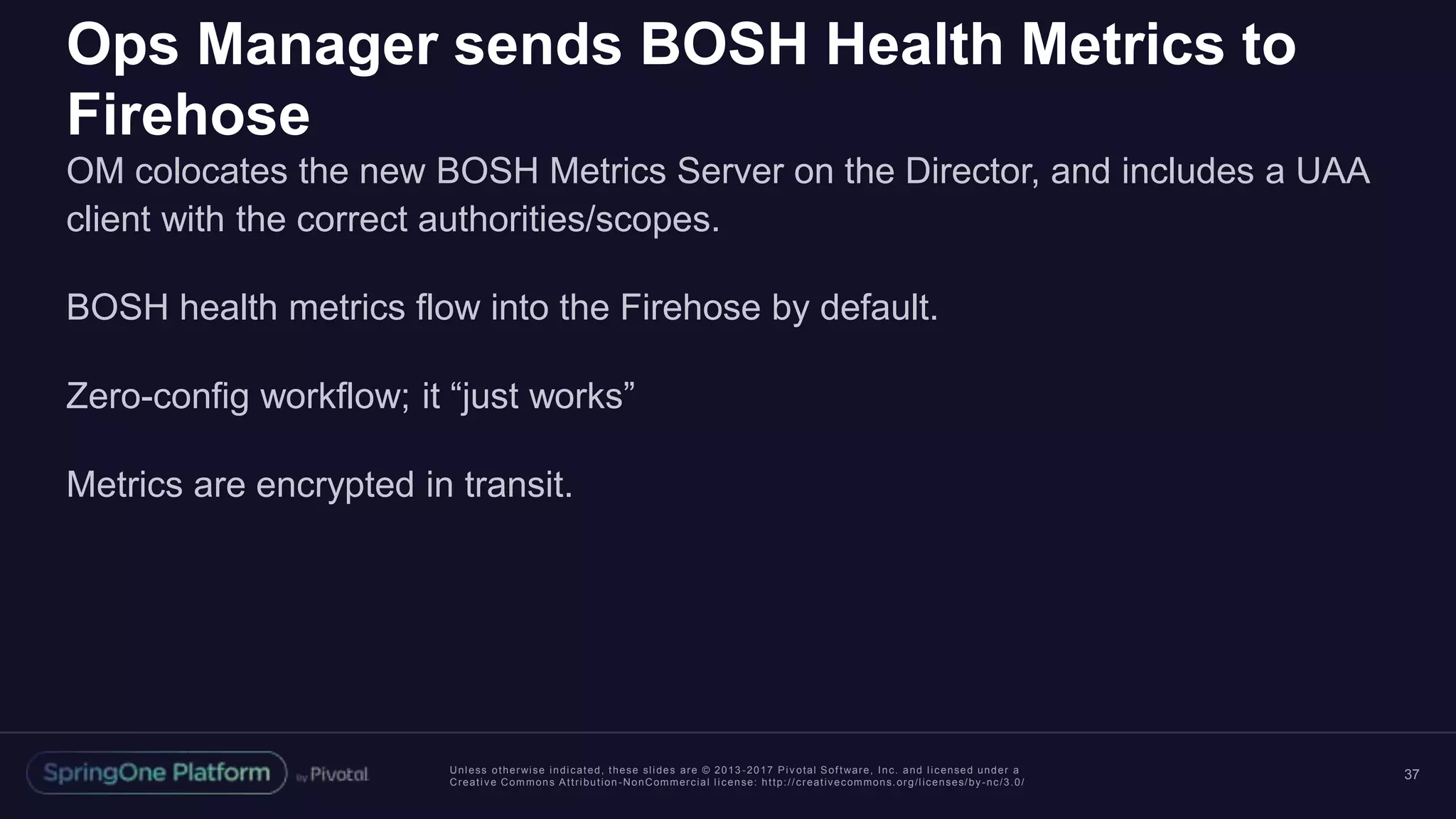 Unless otherwise indicated, these slides are © 2013 -2017 Piv otal Software, Inc. and licensed under a
Creative Commons Attribution-NonCommercial license: http://creativecommons.org/licenses/by-nc/3.0/
Ops Manager sends BOSH Health Metrics to
Firehose
OM colocates the new BOSH Metrics Server on the Director, and includes a UAA
client with the correct authorities/scopes.
BOSH health metrics flow into the Firehose by default.
Zero-config workflow; it “just works”
Metrics are encrypted in transit.
37
 
