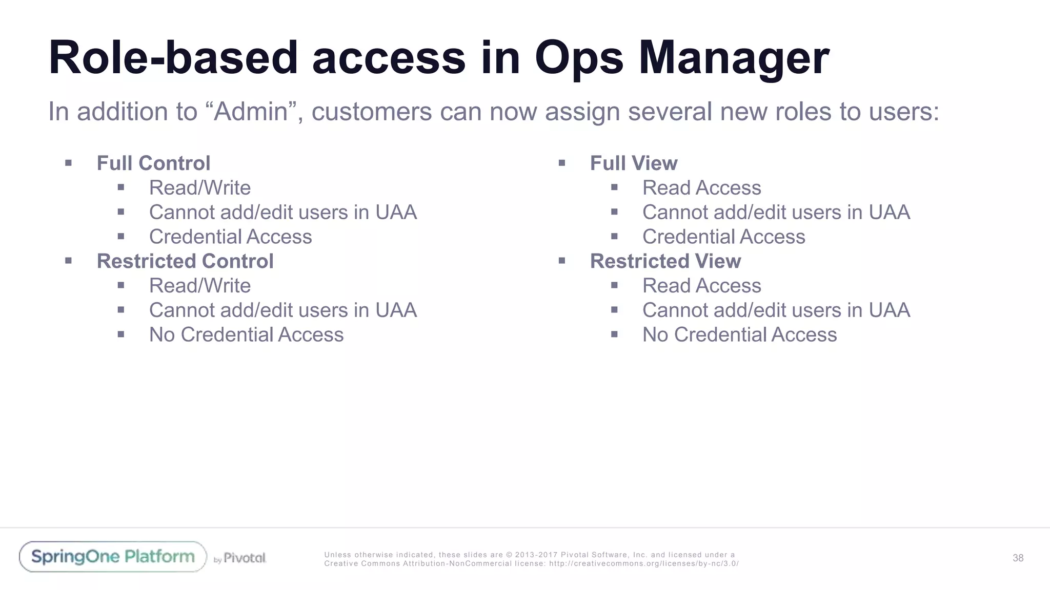 Unless otherwise indicated, these slides are © 2013 -2017 Piv otal Software, Inc. and licensed under a
Creative Commons Attribution-NonCommercial license: http://creativecommons.org/licenses/by-nc/3.0/
Role-based access in Ops Manager
 Full Control
 Read/Write
 Cannot add/edit users in UAA
 Credential Access
 Restricted Control
 Read/Write
 Cannot add/edit users in UAA
 No Credential Access
 Full View
 Read Access
 Cannot add/edit users in UAA
 Credential Access
 Restricted View
 Read Access
 Cannot add/edit users in UAA
 No Credential Access
38
In addition to “Admin”, customers can now assign several new roles to users:
 