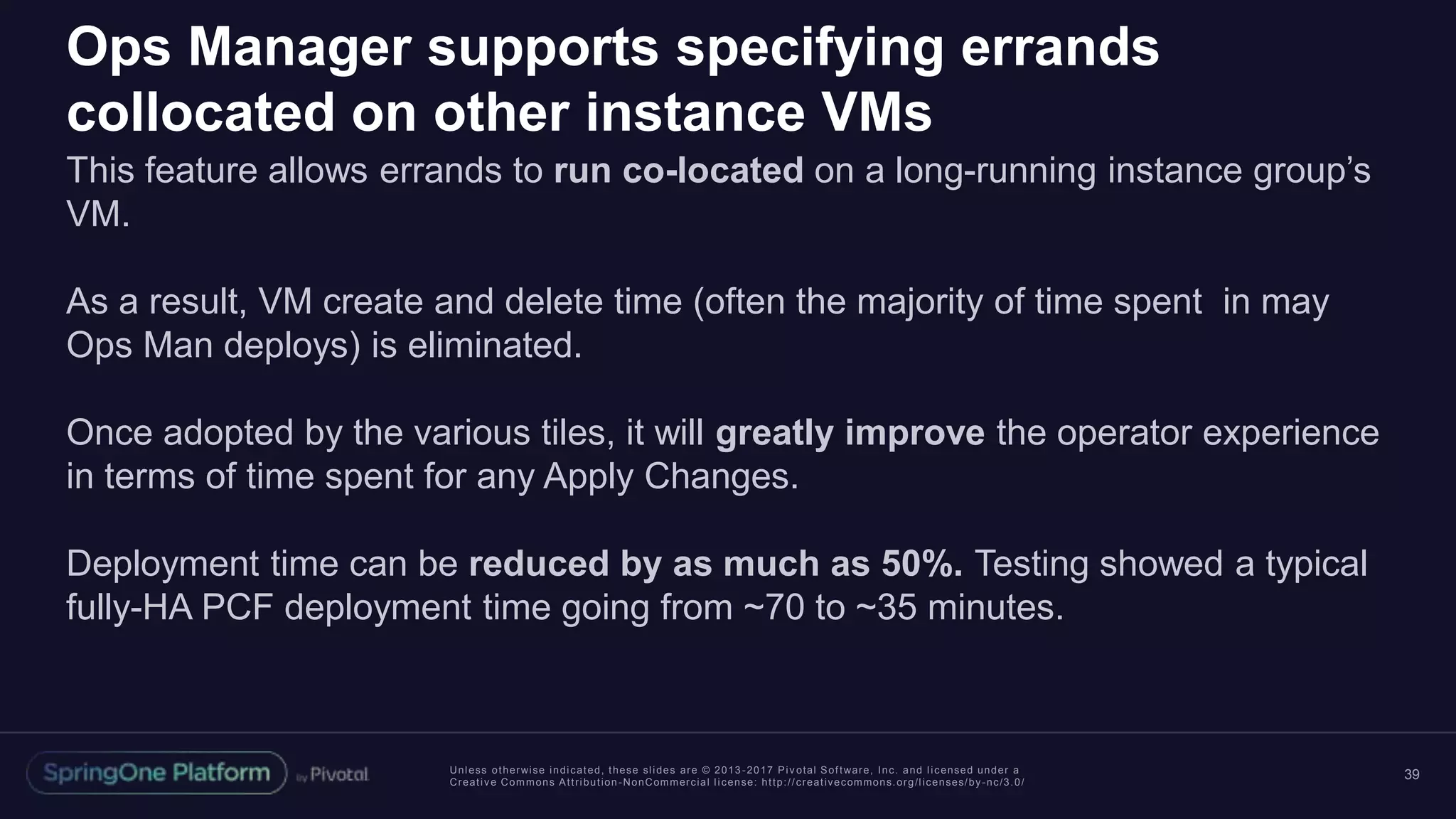 Unless otherwise indicated, these slides are © 2013 -2017 Piv otal Software, Inc. and licensed under a
Creative Commons Attribution-NonCommercial license: http://creativecommons.org/licenses/by-nc/3.0/
Ops Manager supports specifying errands
collocated on other instance VMs
This feature allows errands to run co-located on a long-running instance group’s
VM.
As a result, VM create and delete time (often the majority of time spent in may
Ops Man deploys) is eliminated.
Once adopted by the various tiles, it will greatly improve the operator experience
in terms of time spent for any Apply Changes.
Deployment time can be reduced by as much as 50%. Testing showed a typical
fully-HA PCF deployment time going from ~70 to ~35 minutes.
39
 
