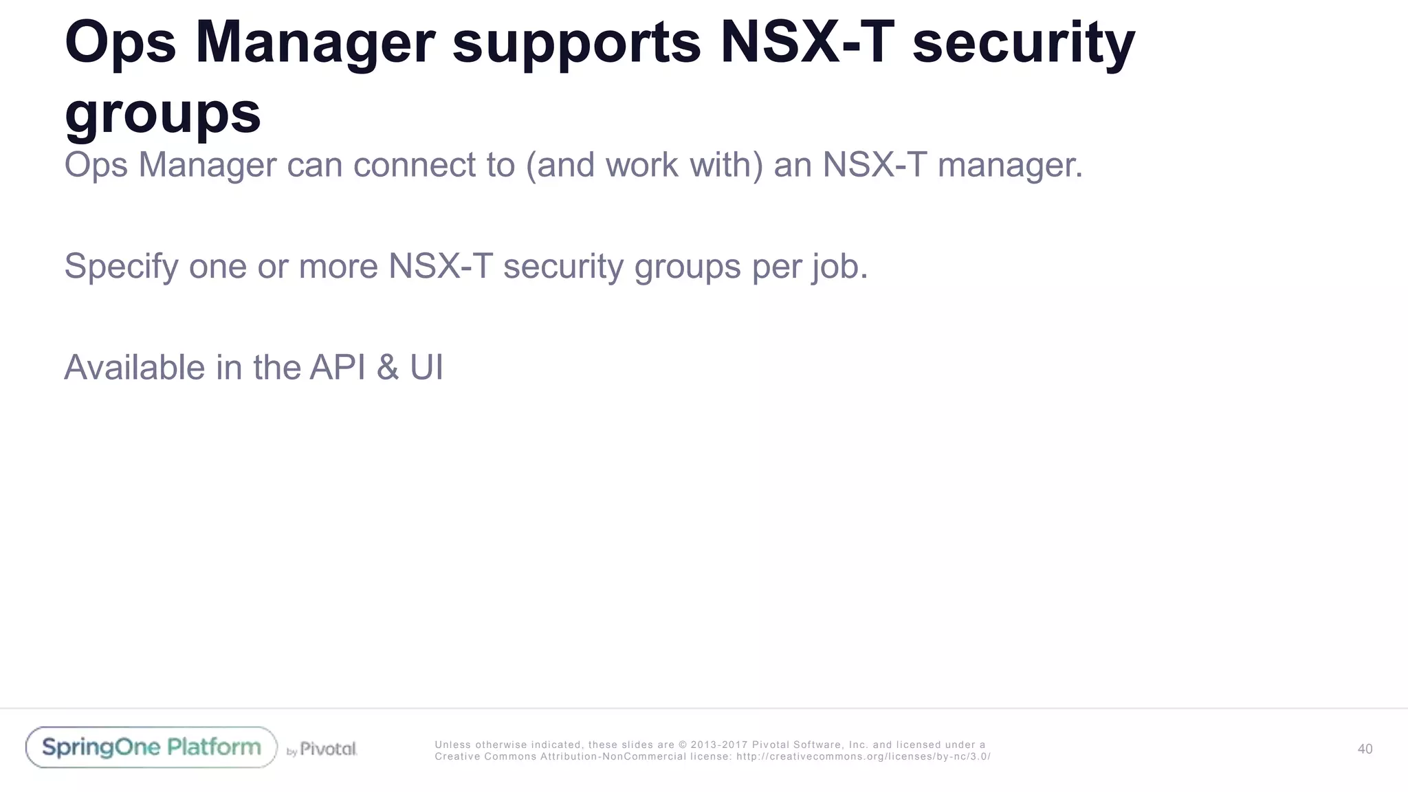 Unless otherwise indicated, these slides are © 2013 -2017 Piv otal Software, Inc. and licensed under a
Creative Commons Attribution-NonCommercial license: http://creativecommons.org/licenses/by-nc/3.0/
Ops Manager supports NSX-T security
groups
Ops Manager can connect to (and work with) an NSX-T manager.
Specify one or more NSX-T security groups per job.
Available in the API & UI
40
 