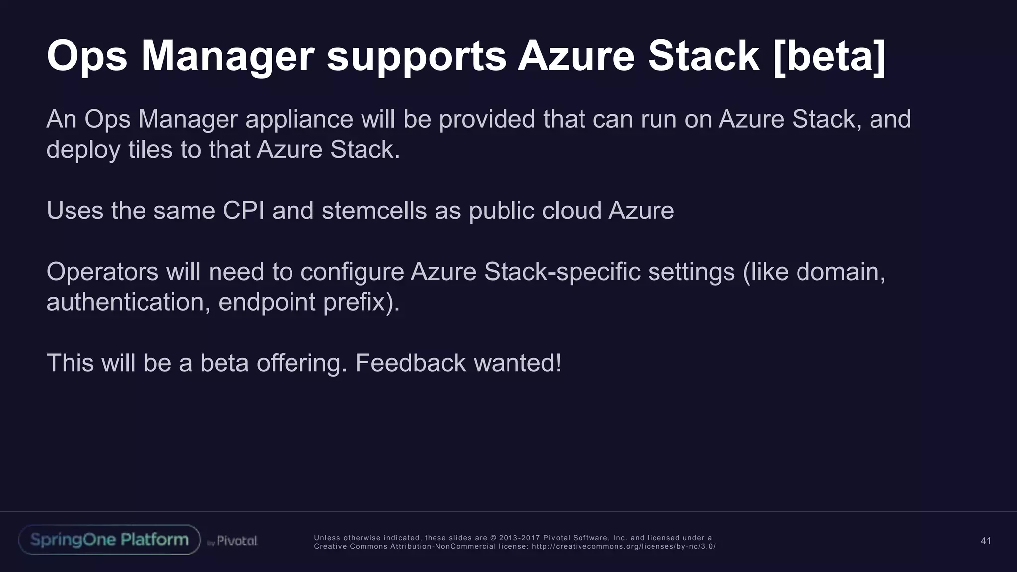 Unless otherwise indicated, these slides are © 2013 -2017 Piv otal Software, Inc. and licensed under a
Creative Commons Attribution-NonCommercial license: http://creativecommons.org/licenses/by-nc/3.0/
Ops Manager supports Azure Stack [beta]
An Ops Manager appliance will be provided that can run on Azure Stack, and
deploy tiles to that Azure Stack.
Uses the same CPI and stemcells as public cloud Azure
Operators will need to configure Azure Stack-specific settings (like domain,
authentication, endpoint prefix).
This will be a beta offering. Feedback wanted!
41
 