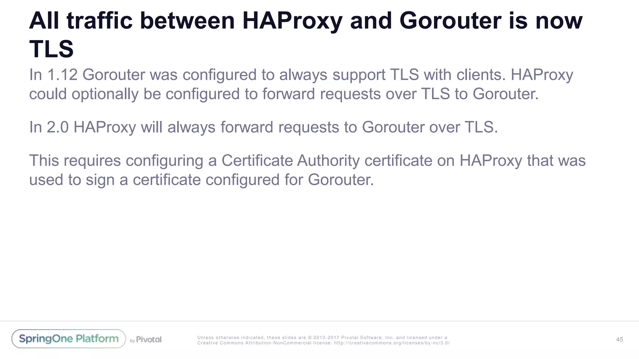 Unless otherwise indicated, these slides are © 2013 -2017 Piv otal Software, Inc. and licensed under a
Creative Commons Attribution-NonCommercial license: http://creativecommons.org/licenses/by-nc/3.0/
All traffic between HAProxy and Gorouter is now
TLS
In 1.12 Gorouter was configured to always support TLS with clients. HAProxy
could optionally be configured to forward requests over TLS to Gorouter.
In 2.0 HAProxy will always forward requests to Gorouter over TLS.
This requires configuring a Certificate Authority certificate on HAProxy that was
used to sign a certificate configured for Gorouter.
45
 