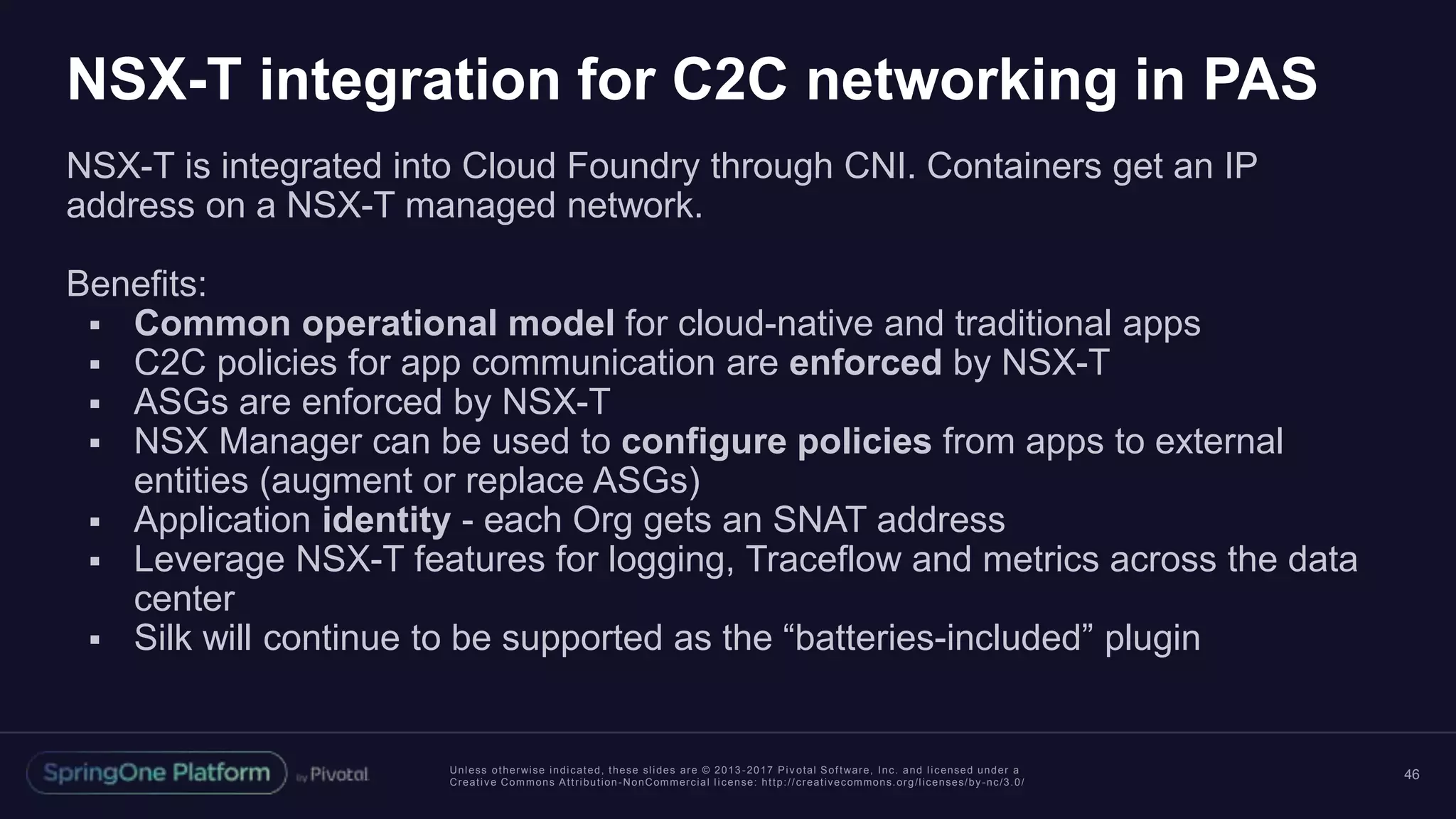 Unless otherwise indicated, these slides are © 2013 -2017 Piv otal Software, Inc. and licensed under a
Creative Commons Attribution-NonCommercial license: http://creativecommons.org/licenses/by-nc/3.0/
NSX-T integration for C2C networking in PAS
NSX-T is integrated into Cloud Foundry through CNI. Containers get an IP
address on a NSX-T managed network.
Benefits:
 Common operational model for cloud-native and traditional apps
 C2C policies for app communication are enforced by NSX-T
 ASGs are enforced by NSX-T
 NSX Manager can be used to configure policies from apps to external
entities (augment or replace ASGs)
 Application identity - each Org gets an SNAT address
 Leverage NSX-T features for logging, Traceflow and metrics across the data
center
 Silk will continue to be supported as the “batteries-included” plugin
46
 