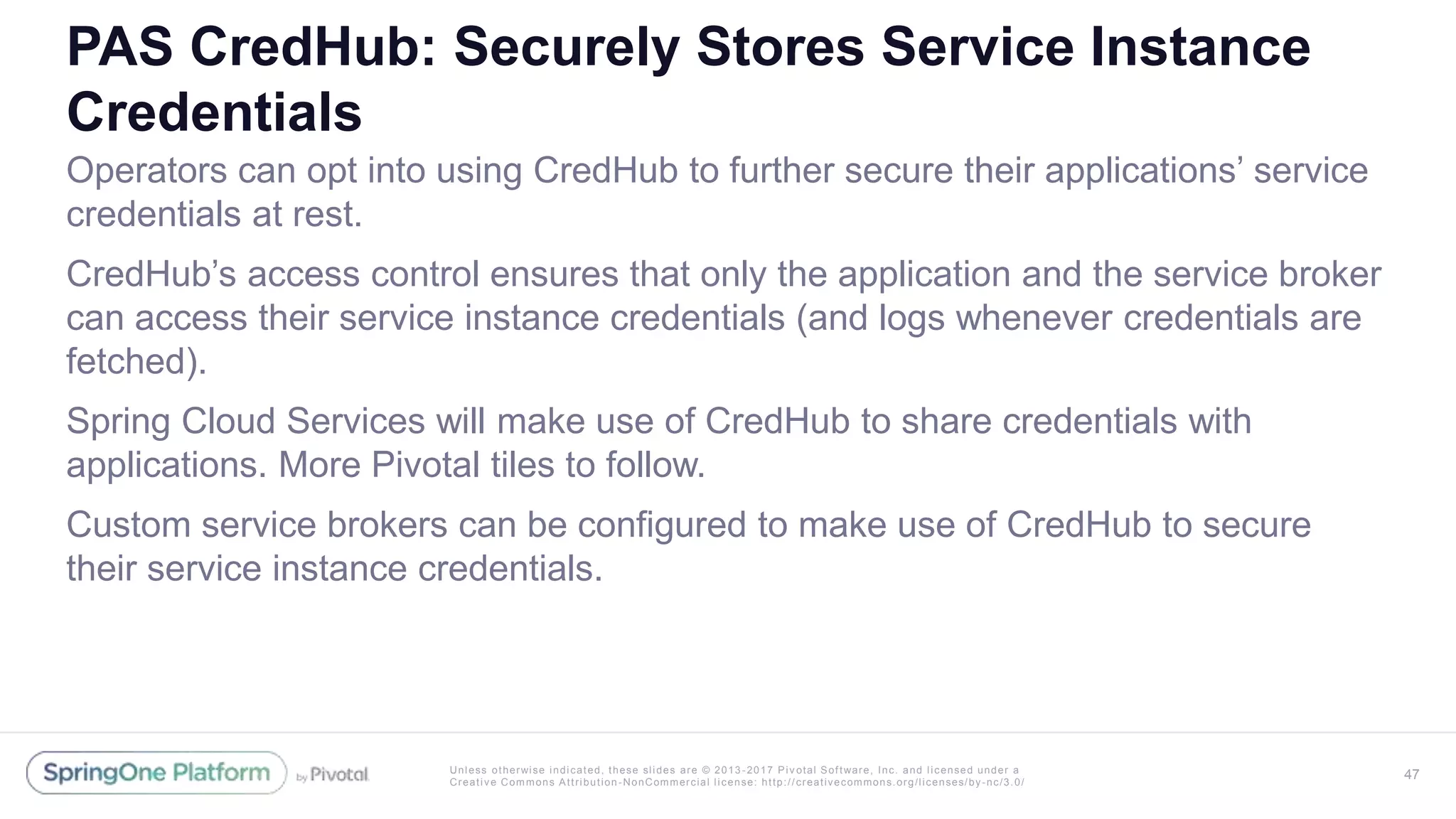 Unless otherwise indicated, these slides are © 2013 -2017 Piv otal Software, Inc. and licensed under a
Creative Commons Attribution-NonCommercial license: http://creativecommons.org/licenses/by-nc/3.0/
PAS CredHub: Securely Stores Service Instance
Credentials
Operators can opt into using CredHub to further secure their applications’ service
credentials at rest.
CredHub’s access control ensures that only the application and the service broker
can access their service instance credentials (and logs whenever credentials are
fetched).
Spring Cloud Services will make use of CredHub to share credentials with
applications. More Pivotal tiles to follow.
Custom service brokers can be configured to make use of CredHub to secure
their service instance credentials.
47
 
