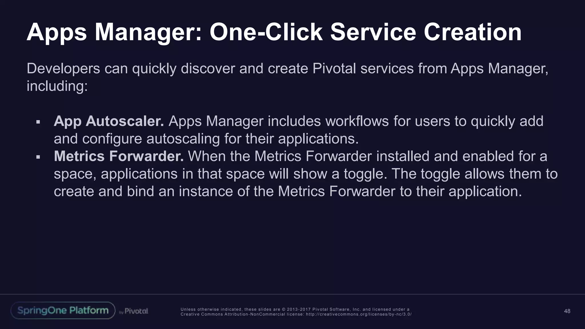 Unless otherwise indicated, these slides are © 2013 -2017 Piv otal Software, Inc. and licensed under a
Creative Commons Attribution-NonCommercial license: http://creativecommons.org/licenses/by-nc/3.0/
Apps Manager: One-Click Service Creation
Developers can quickly discover and create Pivotal services from Apps Manager,
including:
 App Autoscaler. Apps Manager includes workflows for users to quickly add
and configure autoscaling for their applications.
 Metrics Forwarder. When the Metrics Forwarder installed and enabled for a
space, applications in that space will show a toggle. The toggle allows them to
create and bind an instance of the Metrics Forwarder to their application.
48
 