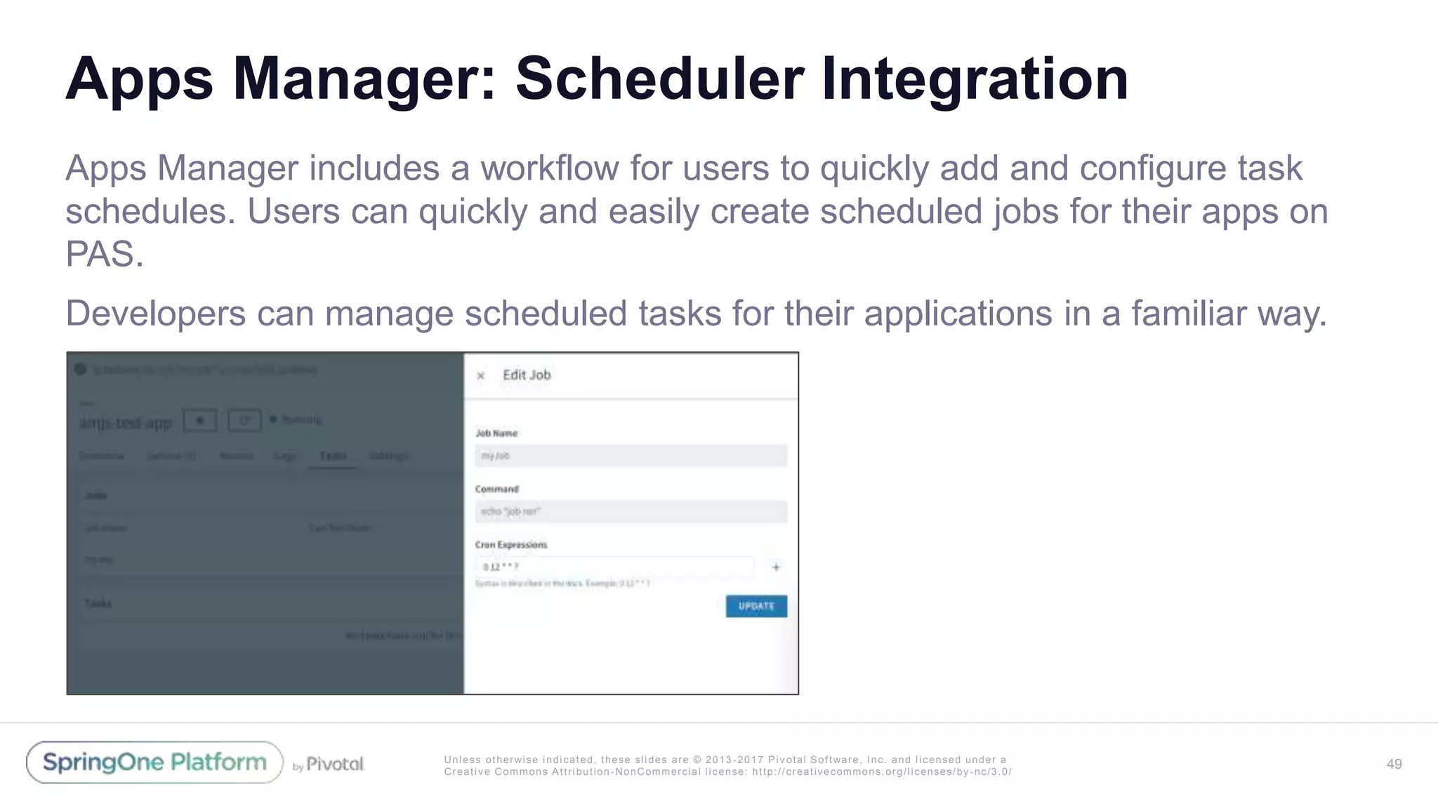Unless otherwise indicated, these slides are © 2013 -2017 Piv otal Software, Inc. and licensed under a
Creative Commons Attribution-NonCommercial license: http://creativecommons.org/licenses/by-nc/3.0/
Apps Manager: Scheduler Integration
Apps Manager includes a workflow for users to quickly add and configure task
schedules. Users can quickly and easily create scheduled jobs for their apps on
PAS.
Developers can manage scheduled tasks for their applications in a familiar way.
49
 
