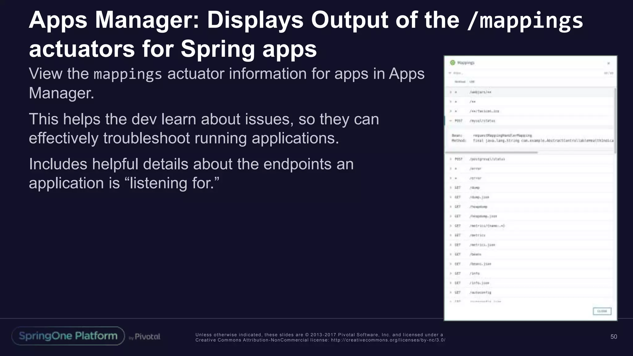 Unless otherwise indicated, these slides are © 2013 -2017 Piv otal Software, Inc. and licensed under a
Creative Commons Attribution-NonCommercial license: http://creativecommons.org/licenses/by-nc/3.0/
Apps Manager: Displays Output of the /mappings
actuators for Spring apps
View the mappings actuator information for apps in Apps
Manager.
This helps the dev learn about issues, so they can
effectively troubleshoot running applications.
Includes helpful details about the endpoints an
application is “listening for.”
50
 