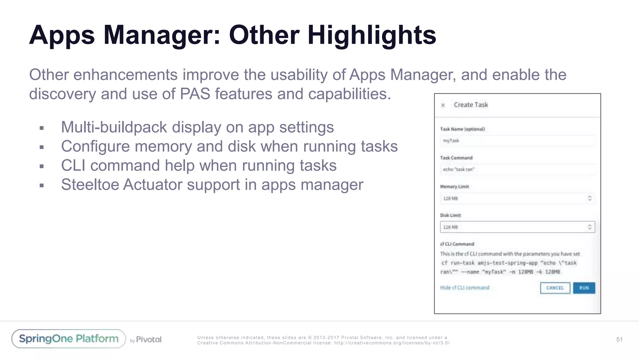 Unless otherwise indicated, these slides are © 2013 -2017 Piv otal Software, Inc. and licensed under a
Creative Commons Attribution-NonCommercial license: http://creativecommons.org/licenses/by-nc/3.0/
Apps Manager: Other Highlights
Other enhancements improve the usability of Apps Manager, and enable the
discovery and use of PAS features and capabilities.
 Multi-buildpack display on app settings
 Configure memory and disk when running tasks
 CLI command help when running tasks
 Steeltoe Actuator support in apps manager
51
 