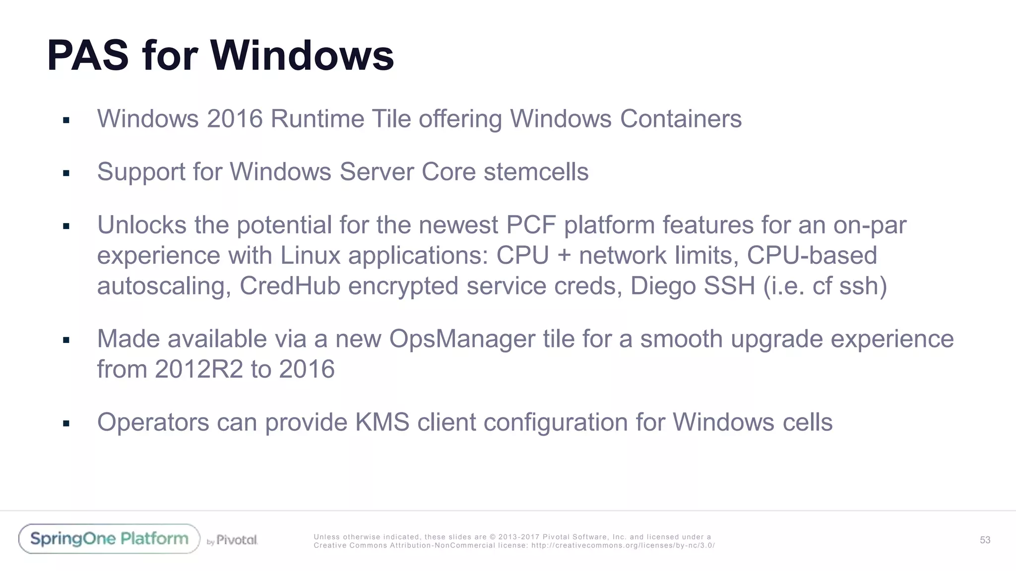 Unless otherwise indicated, these slides are © 2013 -2017 Piv otal Software, Inc. and licensed under a
Creative Commons Attribution-NonCommercial license: http://creativecommons.org/licenses/by-nc/3.0/
PAS for Windows
 Windows 2016 Runtime Tile offering Windows Containers
 Support for Windows Server Core stemcells
 Unlocks the potential for the newest PCF platform features for an on-par
experience with Linux applications: CPU + network limits, CPU-based
autoscaling, CredHub encrypted service creds, Diego SSH (i.e. cf ssh)
 Made available via a new OpsManager tile for a smooth upgrade experience
from 2012R2 to 2016
 Operators can provide KMS client configuration for Windows cells
53
 
