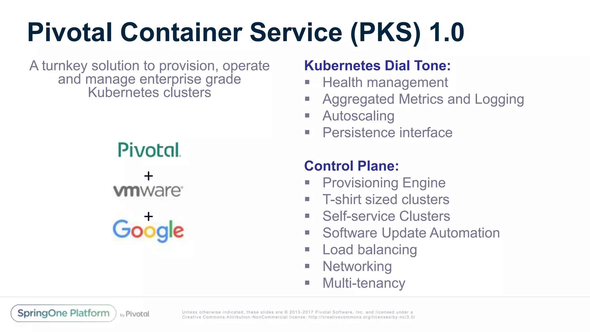 Unless otherwise indicated, these slides are © 2013 -2017 Piv otal Software, Inc. and licensed under a
Creative Commons Attribution-NonCommercial license: http://creativecommons.org/licenses/by-nc/3.0/
Pivotal Container Service (PKS) 1.0
A turnkey solution to provision, operate
and manage enterprise grade
Kubernetes clusters
Kubernetes Dial Tone:
 Health management
 Aggregated Metrics and Logging
 Autoscaling
 Persistence interface
Control Plane:
 Provisioning Engine
 T-shirt sized clusters
 Self-service Clusters
 Software Update Automation
 Load balancing
 Networking
 Multi-tenancy
+
+
 