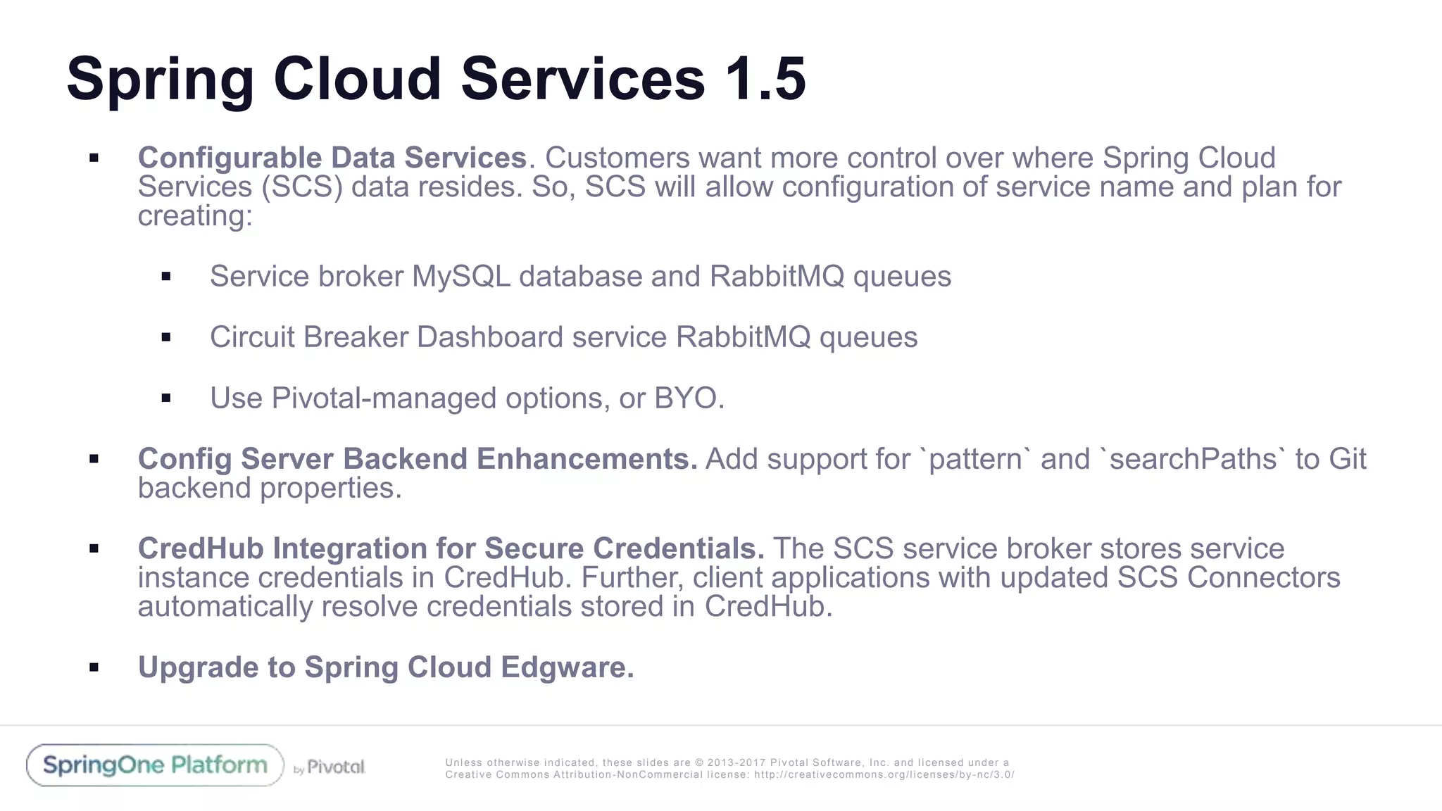Unless otherwise indicated, these slides are © 2013 -2017 Piv otal Software, Inc. and licensed under a
Creative Commons Attribution-NonCommercial license: http://creativecommons.org/licenses/by-nc/3.0/
Spring Cloud Services 1.5
 Configurable Data Services. Customers want more control over where Spring Cloud
Services (SCS) data resides. So, SCS will allow configuration of service name and plan for
creating:
 Service broker MySQL database and RabbitMQ queues
 Circuit Breaker Dashboard service RabbitMQ queues
 Use Pivotal-managed options, or BYO.
 Config Server Backend Enhancements. Add support for `pattern` and `searchPaths` to Git
backend properties.
 CredHub Integration for Secure Credentials. The SCS service broker stores service
instance credentials in CredHub. Further, client applications with updated SCS Connectors
automatically resolve credentials stored in CredHub.
 Upgrade to Spring Cloud Edgware.
 