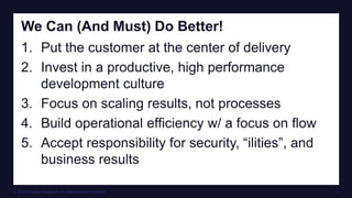 © 2016 Forrester Research, Inc. Reproduction Prohibited 12
We Can (And Must) Do Better!
1. Put the customer at the center of delivery
2. Invest in a productive, high performance
development culture
3. Focus on scaling results, not processes
4. Build operational efficiency w/ a focus on flow
5. Accept responsibility for security, “ilities”, and
business results
 