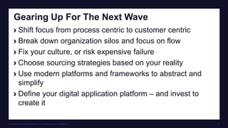© 2016 Forrester Research, Inc. Reproduction Prohibited 18
Gearing Up For The Next Wave
› Shift focus from process centric to customer centric
› Break down organization silos and focus on flow
› Fix your culture, or risk expensive failure
› Choose sourcing strategies based on your reality
› Use modern platforms and frameworks to abstract and
simplify
› Define your digital application platform – and invest to
create it
 
