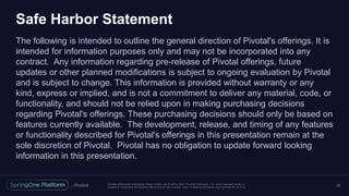 Unless otherwise indicated, these slides are © 2013 -2017 Piv otal Software, Inc. and licensed under a
Creative Commons Attribution-NonCommercial license: http://creativecommons.org/licenses/by-nc/3.0/
Safe Harbor Statement
The following is intended to outline the general direction of Pivotal's offerings. It is
intended for information purposes only and may not be incorporated into any
contract. Any information regarding pre-release of Pivotal offerings, future
updates or other planned modifications is subject to ongoing evaluation by Pivotal
and is subject to change. This information is provided without warranty or any
kind, express or implied, and is not a commitment to deliver any material, code, or
functionality, and should not be relied upon in making purchasing decisions
regarding Pivotal's offerings. These purchasing decisions should only be based on
features currently available. The development, release, and timing of any features
or functionality described for Pivotal's offerings in this presentation remain at the
sole discretion of Pivotal. Pivotal has no obligation to update forward looking
information in this presentation.
22
 