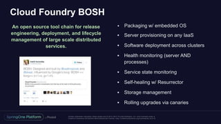 Unless otherwise indicated, these slides are © 2013 -2017 Piv otal Software, Inc. and licensed under a
Creative Commons Attribution-NonCommercial license: http://creativecommons.org/licenses/by-nc/3.0/
Cloud Foundry BOSH
An open source tool chain for release
engineering, deployment, and lifecycle
management of large scale distributed
services.
 Packaging w/ embedded OS
 Server provisioning on any IaaS
 Software deployment across clusters
 Health monitoring (server AND
processes)
 Service state monitoring
 Self-healing w/ Resurrector
 Storage management
 Rolling upgrades via canaries
 