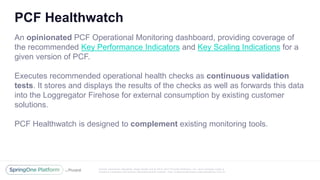 Unless otherwise indicated, these slides are © 2013 -2017 Piv otal Software, Inc. and licensed under a
Creative Commons Attribution-NonCommercial license: http://creativecommons.org/licenses/by-nc/3.0/
PCF Healthwatch
An opinionated PCF Operational Monitoring dashboard, providing coverage of
the recommended Key Performance Indicators and Key Scaling Indications for a
given version of PCF.
Executes recommended operational health checks as continuous validation
tests. It stores and displays the results of the checks as well as forwards this data
into the Loggregator Firehose for external consumption by existing customer
solutions.
PCF Healthwatch is designed to complement existing monitoring tools.
 
