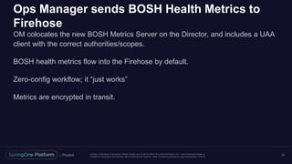 Unless otherwise indicated, these slides are © 2013 -2017 Piv otal Software, Inc. and licensed under a
Creative Commons Attribution-NonCommercial license: http://creativecommons.org/licenses/by-nc/3.0/
Ops Manager sends BOSH Health Metrics to
Firehose
OM colocates the new BOSH Metrics Server on the Director, and includes a UAA
client with the correct authorities/scopes.
BOSH health metrics flow into the Firehose by default.
Zero-config workflow; it “just works”
Metrics are encrypted in transit.
37
 