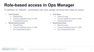 Unless otherwise indicated, these slides are © 2013 -2017 Piv otal Software, Inc. and licensed under a
Creative Commons Attribution-NonCommercial license: http://creativecommons.org/licenses/by-nc/3.0/
Role-based access in Ops Manager
 Full Control
 Read/Write
 Cannot add/edit users in UAA
 Credential Access
 Restricted Control
 Read/Write
 Cannot add/edit users in UAA
 No Credential Access
 Full View
 Read Access
 Cannot add/edit users in UAA
 Credential Access
 Restricted View
 Read Access
 Cannot add/edit users in UAA
 No Credential Access
38
In addition to “Admin”, customers can now assign several new roles to users:
 