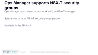 Unless otherwise indicated, these slides are © 2013 -2017 Piv otal Software, Inc. and licensed under a
Creative Commons Attribution-NonCommercial license: http://creativecommons.org/licenses/by-nc/3.0/
Ops Manager supports NSX-T security
groups
Ops Manager can connect to (and work with) an NSX-T manager.
Specify one or more NSX-T security groups per job.
Available in the API & UI
40
 