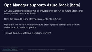 Unless otherwise indicated, these slides are © 2013 -2017 Piv otal Software, Inc. and licensed under a
Creative Commons Attribution-NonCommercial license: http://creativecommons.org/licenses/by-nc/3.0/
Ops Manager supports Azure Stack [beta]
An Ops Manager appliance will be provided that can run on Azure Stack, and
deploy tiles to that Azure Stack.
Uses the same CPI and stemcells as public cloud Azure
Operators will need to configure Azure Stack-specific settings (like domain,
authentication, endpoint prefix).
This will be a beta offering. Feedback wanted!
41
 