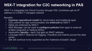 Unless otherwise indicated, these slides are © 2013 -2017 Piv otal Software, Inc. and licensed under a
Creative Commons Attribution-NonCommercial license: http://creativecommons.org/licenses/by-nc/3.0/
NSX-T integration for C2C networking in PAS
NSX-T is integrated into Cloud Foundry through CNI. Containers get an IP
address on a NSX-T managed network.
Benefits:
 Common operational model for cloud-native and traditional apps
 C2C policies for app communication are enforced by NSX-T
 ASGs are enforced by NSX-T
 NSX Manager can be used to configure policies from apps to external
entities (augment or replace ASGs)
 Application identity - each Org gets an SNAT address
 Leverage NSX-T features for logging, Traceflow and metrics across the data
center
 Silk will continue to be supported as the “batteries-included” plugin
46
 