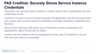 Unless otherwise indicated, these slides are © 2013 -2017 Piv otal Software, Inc. and licensed under a
Creative Commons Attribution-NonCommercial license: http://creativecommons.org/licenses/by-nc/3.0/
PAS CredHub: Securely Stores Service Instance
Credentials
Operators can opt into using CredHub to further secure their applications’ service
credentials at rest.
CredHub’s access control ensures that only the application and the service broker
can access their service instance credentials (and logs whenever credentials are
fetched).
Spring Cloud Services will make use of CredHub to share credentials with
applications. More Pivotal tiles to follow.
Custom service brokers can be configured to make use of CredHub to secure
their service instance credentials.
47
 