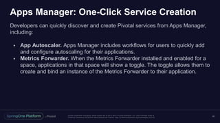 Unless otherwise indicated, these slides are © 2013 -2017 Piv otal Software, Inc. and licensed under a
Creative Commons Attribution-NonCommercial license: http://creativecommons.org/licenses/by-nc/3.0/
Apps Manager: One-Click Service Creation
Developers can quickly discover and create Pivotal services from Apps Manager,
including:
 App Autoscaler. Apps Manager includes workflows for users to quickly add
and configure autoscaling for their applications.
 Metrics Forwarder. When the Metrics Forwarder installed and enabled for a
space, applications in that space will show a toggle. The toggle allows them to
create and bind an instance of the Metrics Forwarder to their application.
48
 