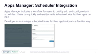 Unless otherwise indicated, these slides are © 2013 -2017 Piv otal Software, Inc. and licensed under a
Creative Commons Attribution-NonCommercial license: http://creativecommons.org/licenses/by-nc/3.0/
Apps Manager: Scheduler Integration
Apps Manager includes a workflow for users to quickly add and configure task
schedules. Users can quickly and easily create scheduled jobs for their apps on
PAS.
Developers can manage scheduled tasks for their applications in a familiar way.
49
 