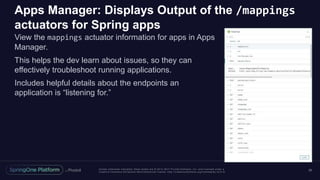 Unless otherwise indicated, these slides are © 2013 -2017 Piv otal Software, Inc. and licensed under a
Creative Commons Attribution-NonCommercial license: http://creativecommons.org/licenses/by-nc/3.0/
Apps Manager: Displays Output of the /mappings
actuators for Spring apps
View the mappings actuator information for apps in Apps
Manager.
This helps the dev learn about issues, so they can
effectively troubleshoot running applications.
Includes helpful details about the endpoints an
application is “listening for.”
50
 